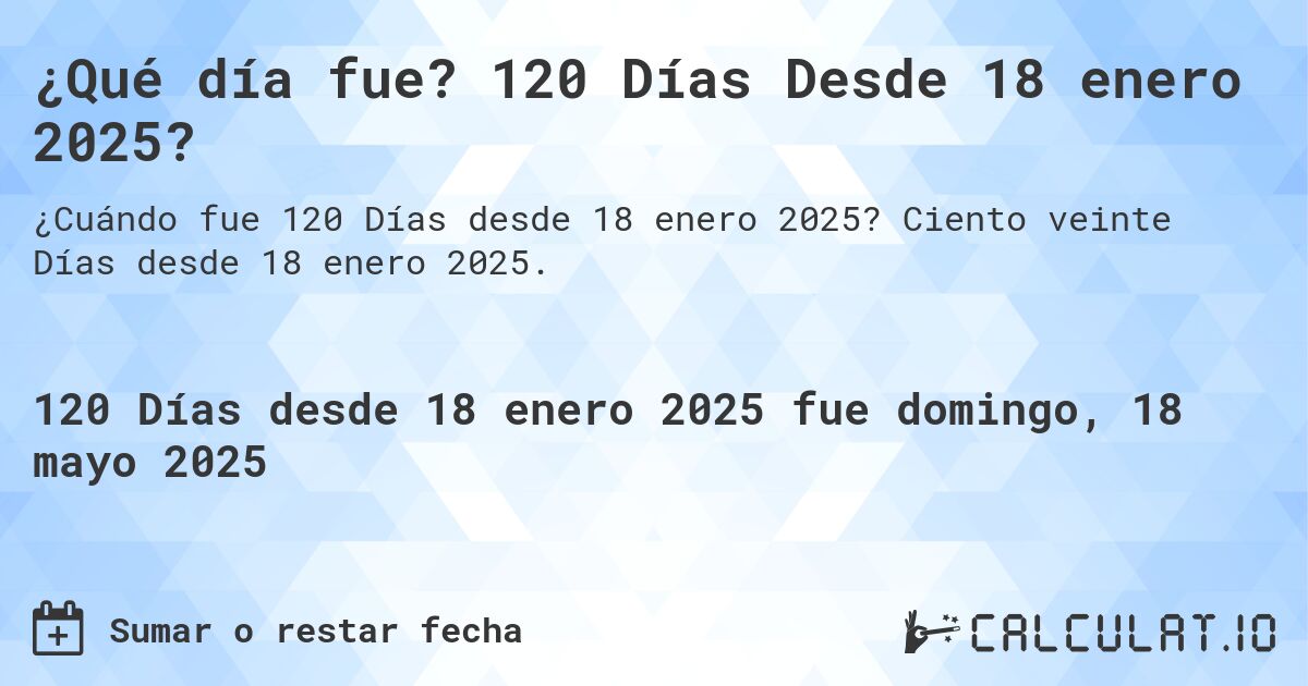 ¿Qué día fue? 120 Días Desde 18 enero 2025?. Ciento veinte Días desde 18 enero 2025.