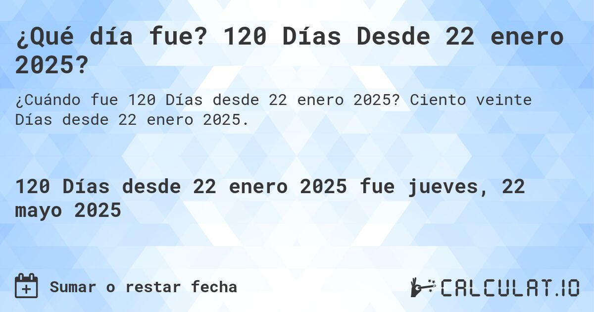 ¿Qué día fue? 120 Días Desde 22 enero 2025?. Ciento veinte Días desde 22 enero 2025.