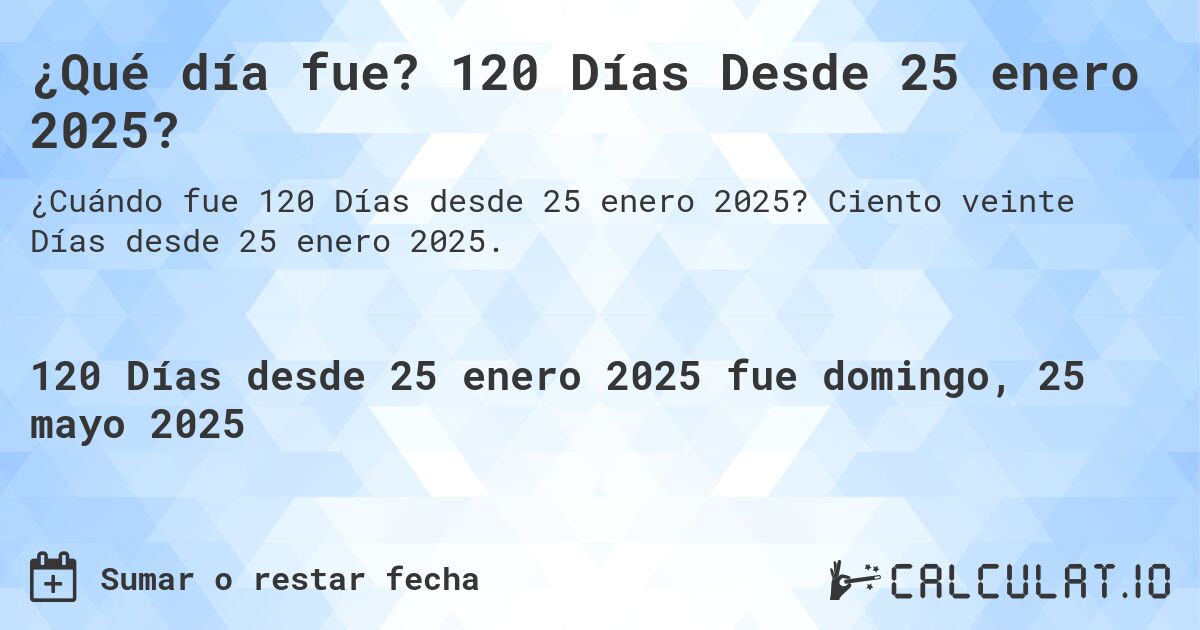 ¿Qué día fue? 120 Días Desde 25 enero 2025?. Ciento veinte Días desde 25 enero 2025.