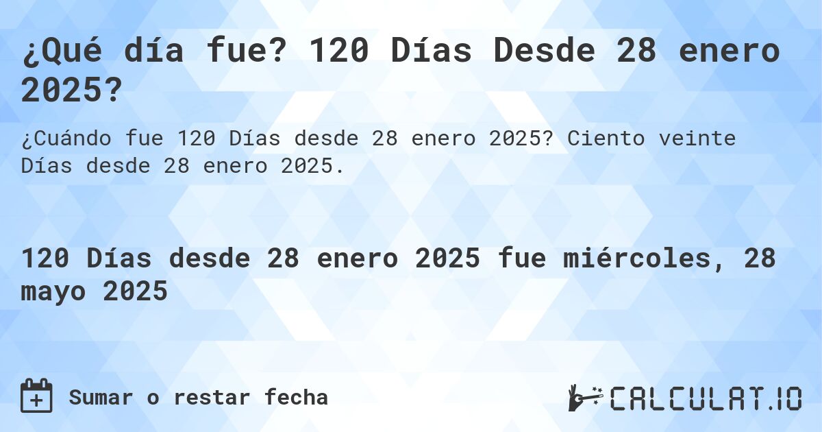 ¿Qué día fue? 120 Días Desde 28 enero 2025?. Ciento veinte Días desde 28 enero 2025.