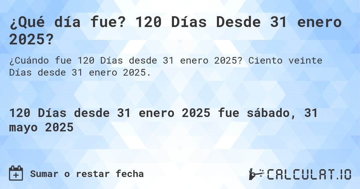 ¿Qué día fue? 120 Días Desde 31 enero 2025?. Ciento veinte Días desde 31 enero 2025.