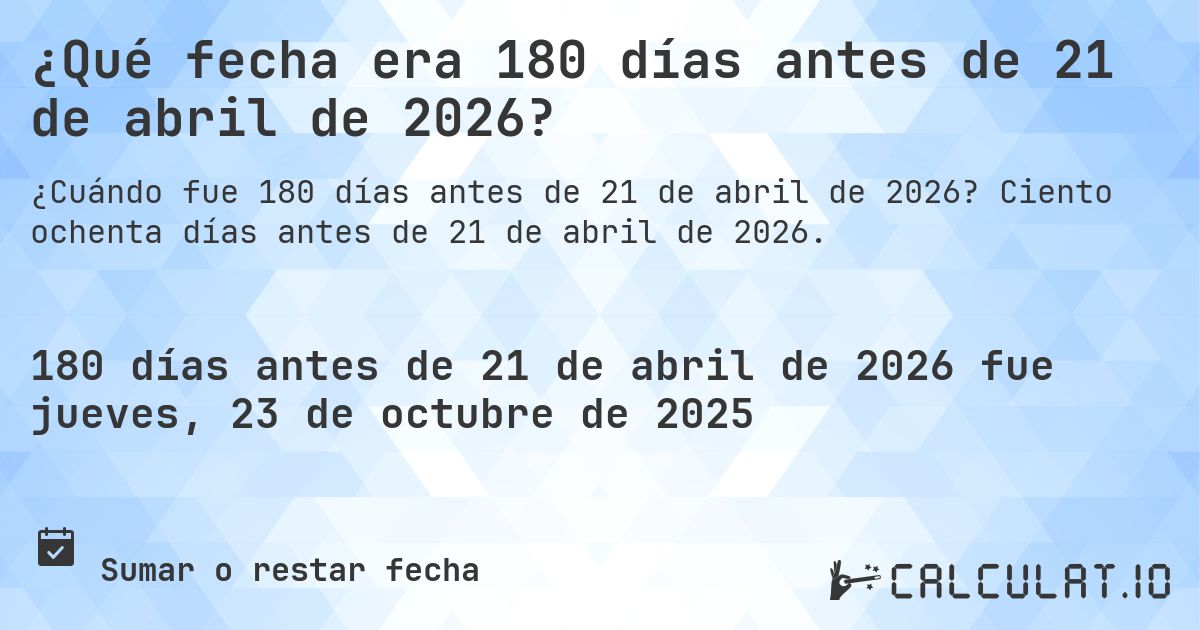 ¿Qué fecha era 180 días antes de 21 de abril de 2026?. Ciento ochenta días antes de 21 de abril de 2026.