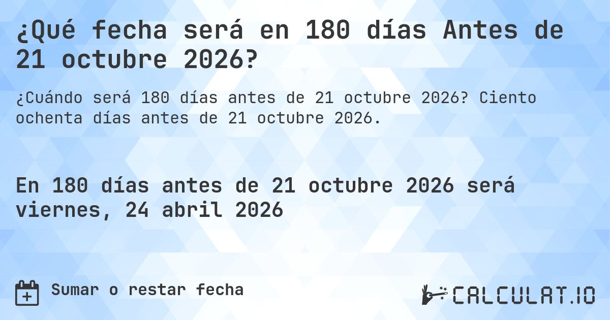 ¿Qué fecha será en 180 días Antes de 21 octubre 2026?. Ciento ochenta días antes de 21 octubre 2026.