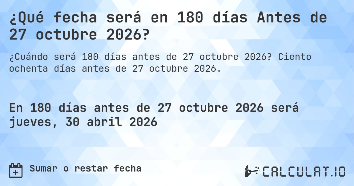 ¿Qué fecha será en 180 días Antes de 27 octubre 2026?. Ciento ochenta días antes de 27 octubre 2026.