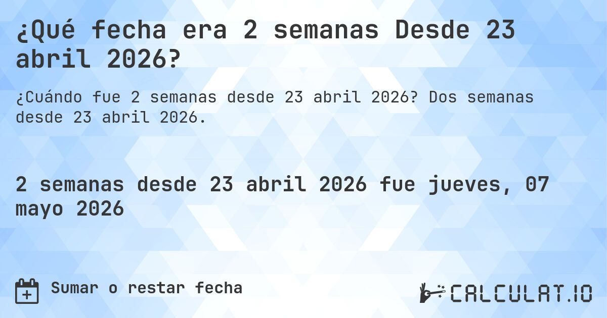 ¿Qué fecha era 2 semanas Desde 23 abril 2026?. Dos semanas desde 23 abril 2026.