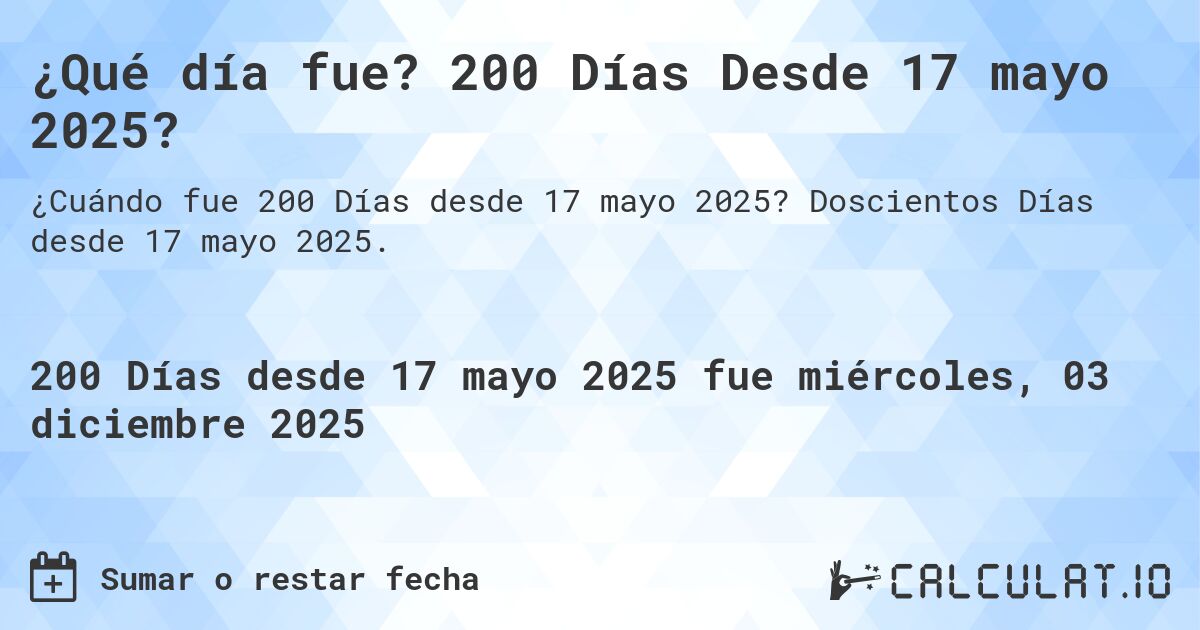 ¿Qué día fue? 200 Días Desde 17 mayo 2025?. Doscientos Días desde 17 mayo 2025.