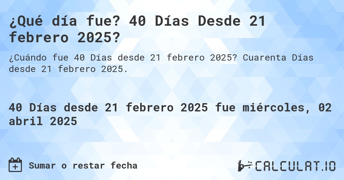 ¿Qué día fue? 40 Días Desde 21 febrero 2025?. Cuarenta Días desde 21 febrero 2025.