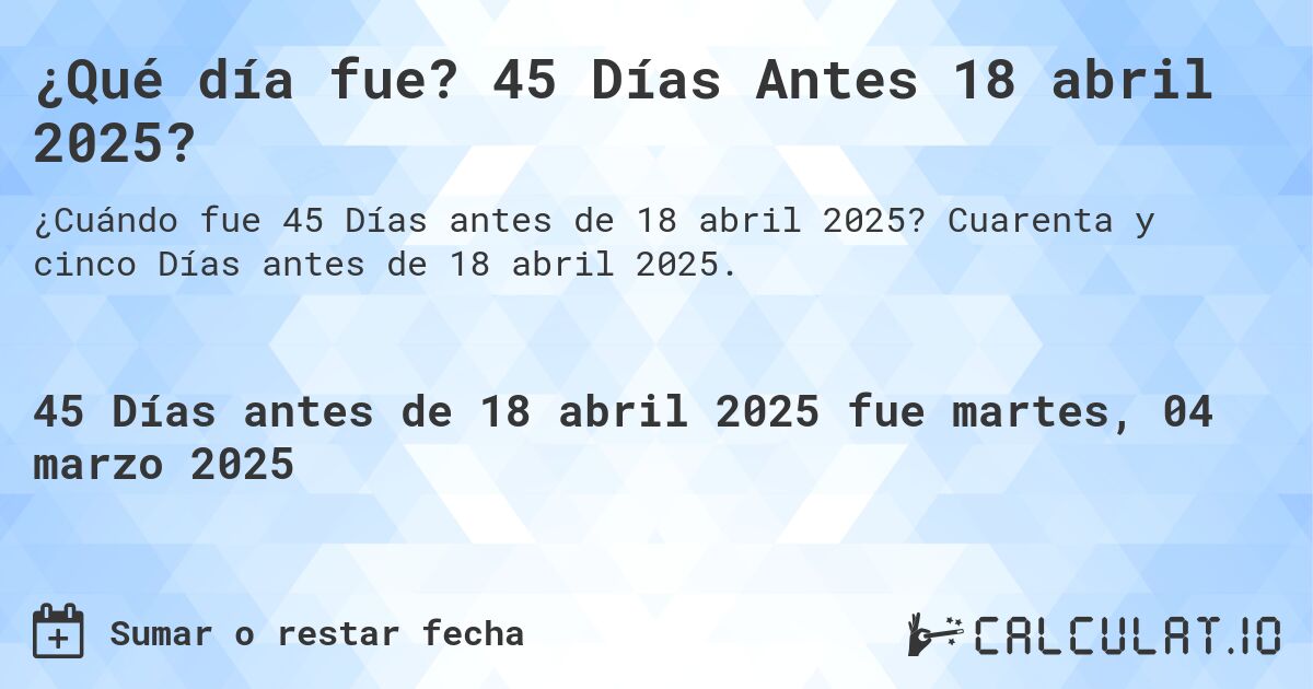¿Qué día fue? 45 Días Antes 18 abril 2025?. Cuarenta y cinco Días antes de 18 abril 2025.