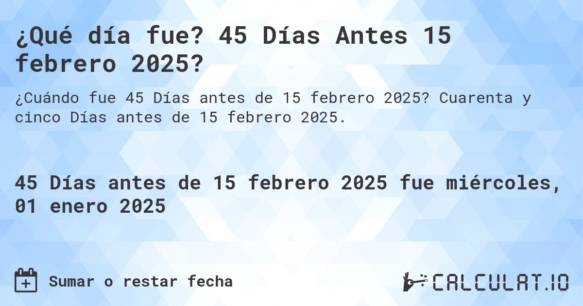 ¿Qué día fue? 45 Días Antes 15 febrero 2025?. Cuarenta y cinco Días antes de 15 febrero 2025.