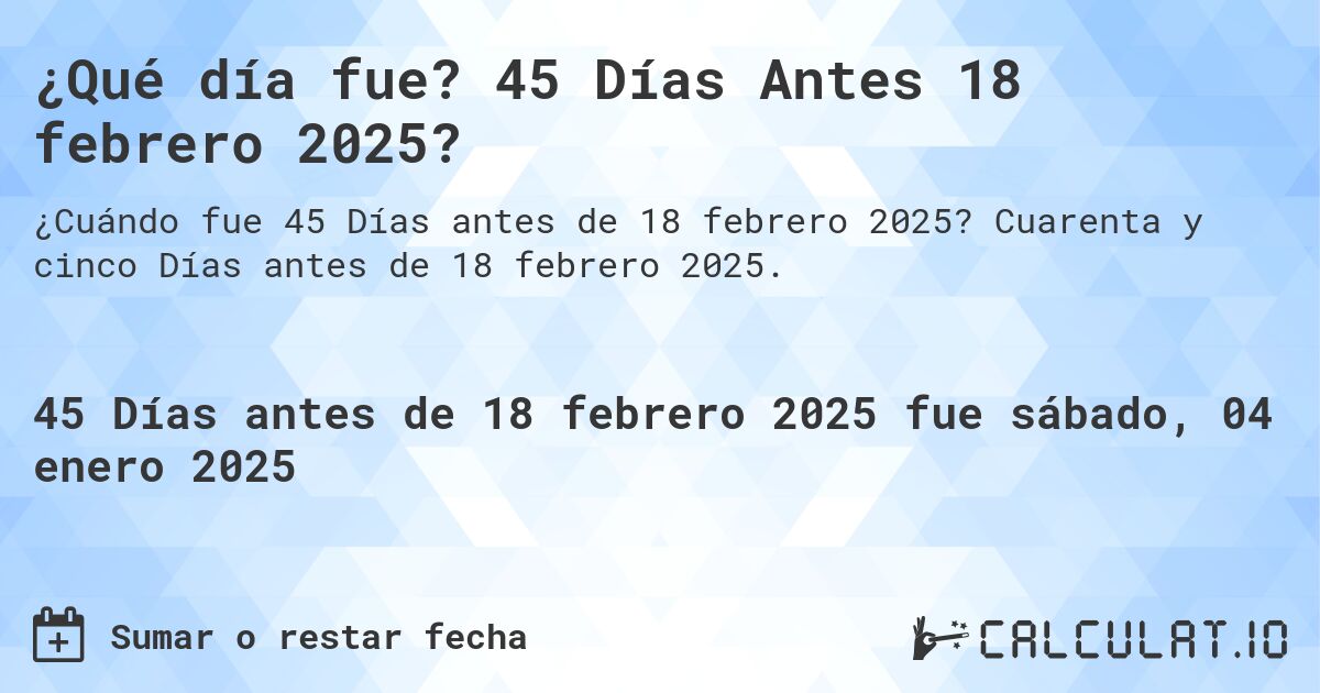 ¿Qué día fue? 45 Días Antes 18 febrero 2025?. Cuarenta y cinco Días antes de 18 febrero 2025.