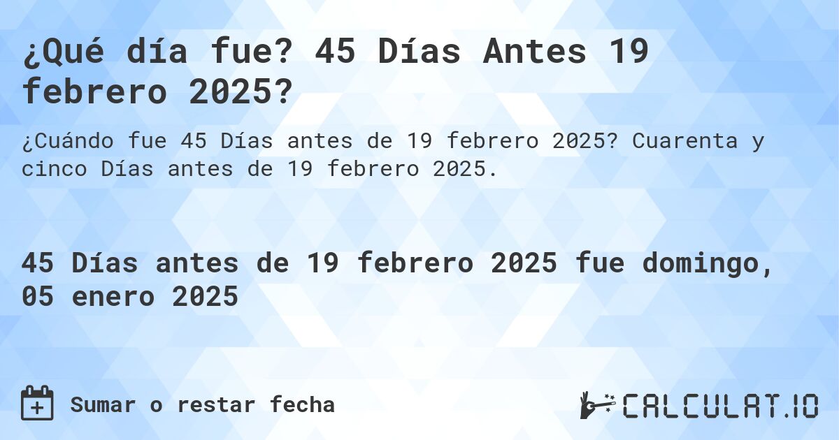 ¿Qué día fue? 45 Días Antes 19 febrero 2025?. Cuarenta y cinco Días antes de 19 febrero 2025.