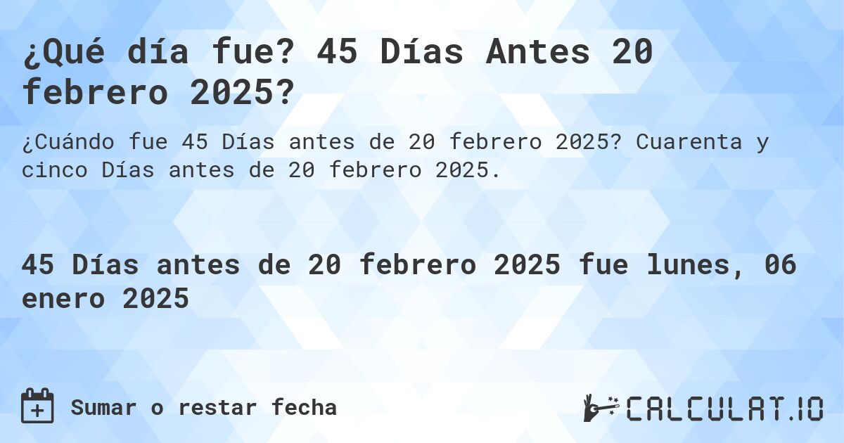 ¿Qué día fue? 45 Días Antes 20 febrero 2025?. Cuarenta y cinco Días antes de 20 febrero 2025.