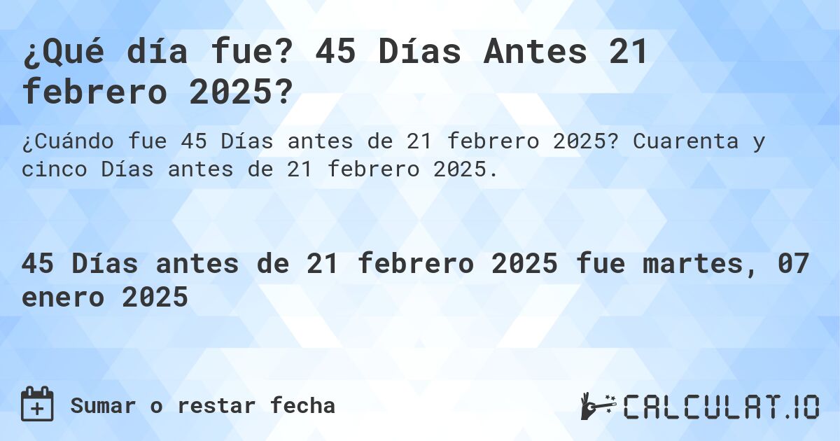 ¿Qué día fue? 45 Días Antes 21 febrero 2025?. Cuarenta y cinco Días antes de 21 febrero 2025.