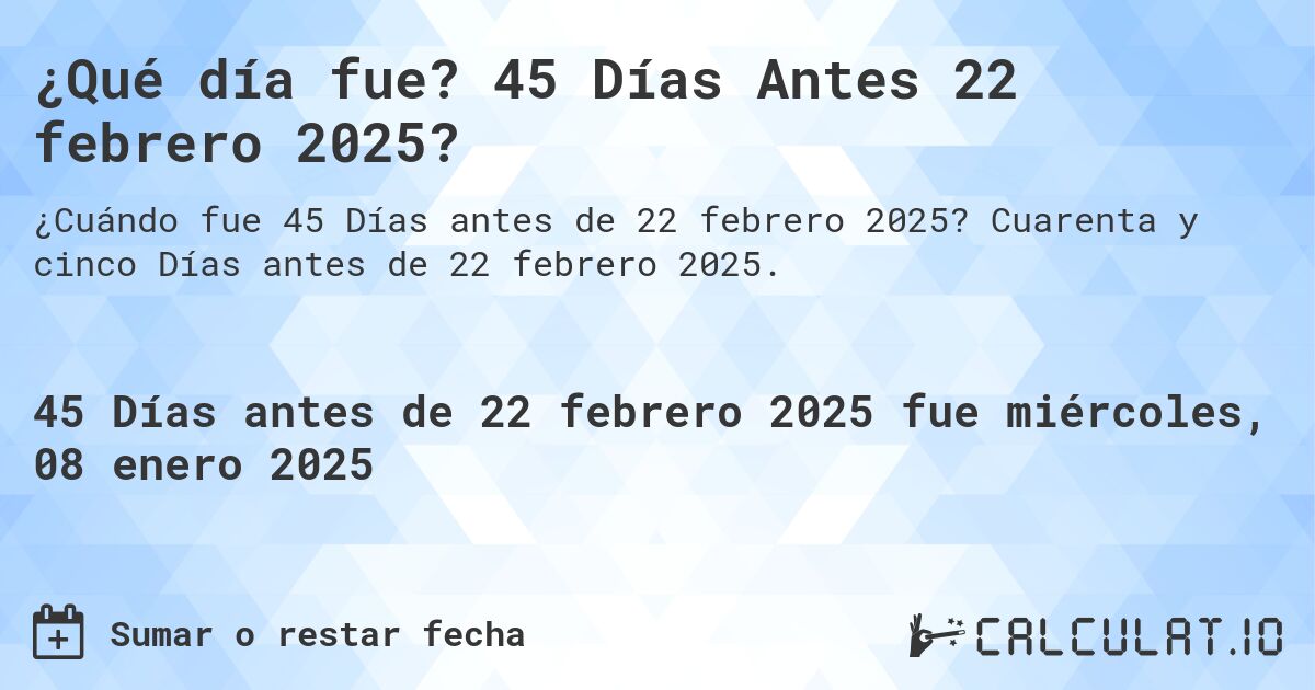 ¿Qué día fue? 45 Días Antes 22 febrero 2025?. Cuarenta y cinco Días antes de 22 febrero 2025.