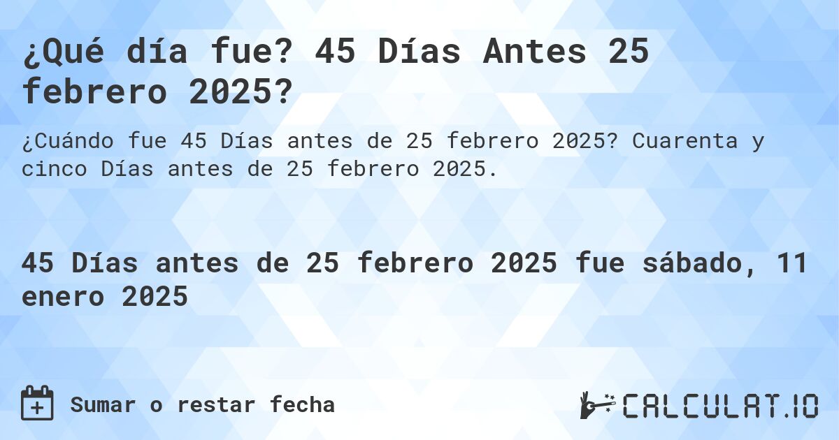¿Qué día fue? 45 Días Antes 25 febrero 2025?. Cuarenta y cinco Días antes de 25 febrero 2025.