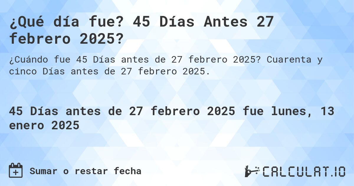 ¿Qué día fue? 45 Días Antes 27 febrero 2025?. Cuarenta y cinco Días antes de 27 febrero 2025.