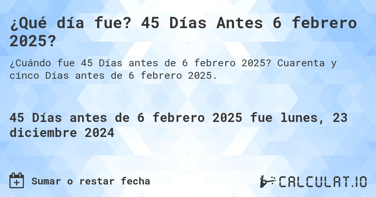 ¿Qué día fue? 45 Días Antes 6 febrero 2025?. Cuarenta y cinco Días antes de 6 febrero 2025.