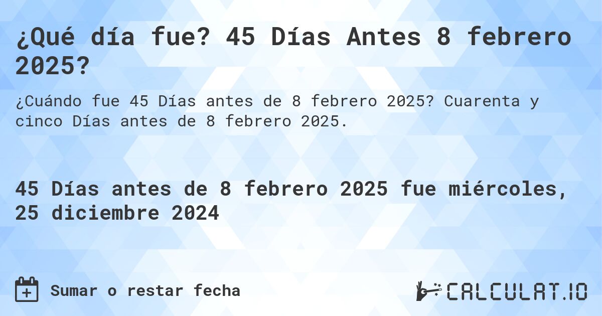 ¿Qué día fue? 45 Días Antes 8 febrero 2025?. Cuarenta y cinco Días antes de 8 febrero 2025.