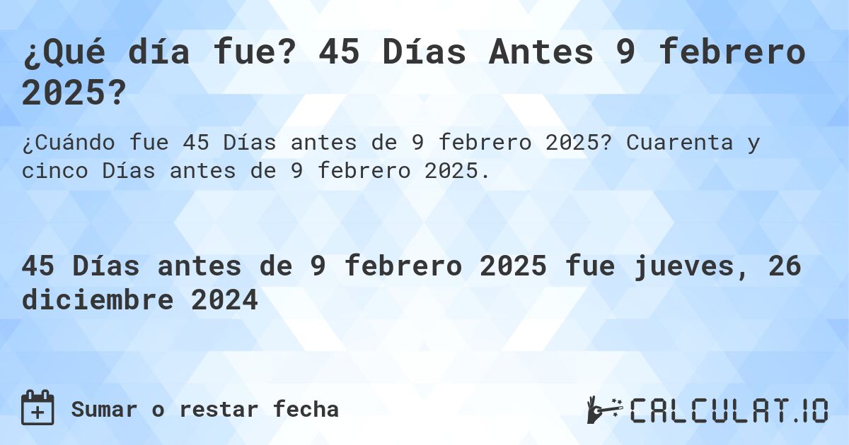 ¿Qué día fue? 45 Días Antes 9 febrero 2025?. Cuarenta y cinco Días antes de 9 febrero 2025.