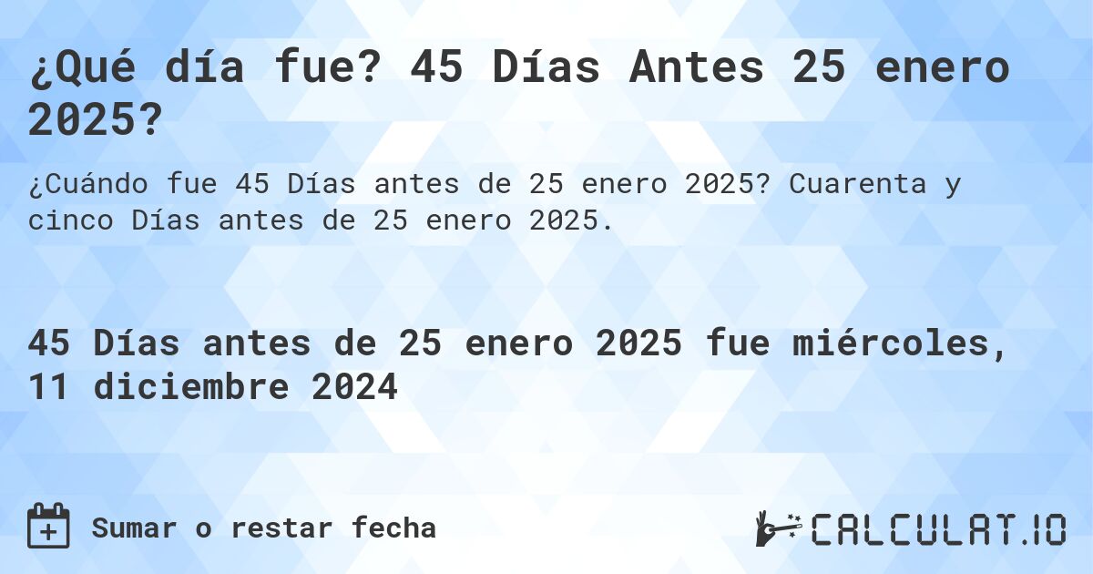 ¿Qué día fue? 45 Días Antes 25 enero 2025?. Cuarenta y cinco Días antes de 25 enero 2025.