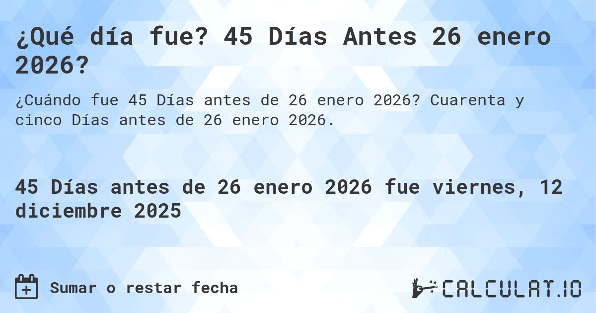 ¿Qué día fue? 45 Días Antes 26 enero 2026?. Cuarenta y cinco Días antes de 26 enero 2026.