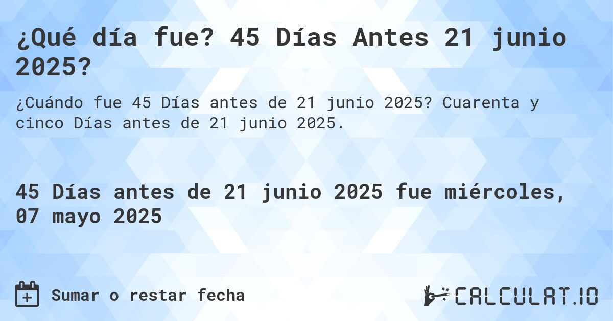 ¿Qué día fue? 45 Días Antes 21 junio 2025?. Cuarenta y cinco Días antes de 21 junio 2025.