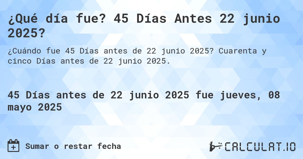 ¿Qué día fue? 45 Días Antes 22 junio 2025?. Cuarenta y cinco Días antes de 22 junio 2025.