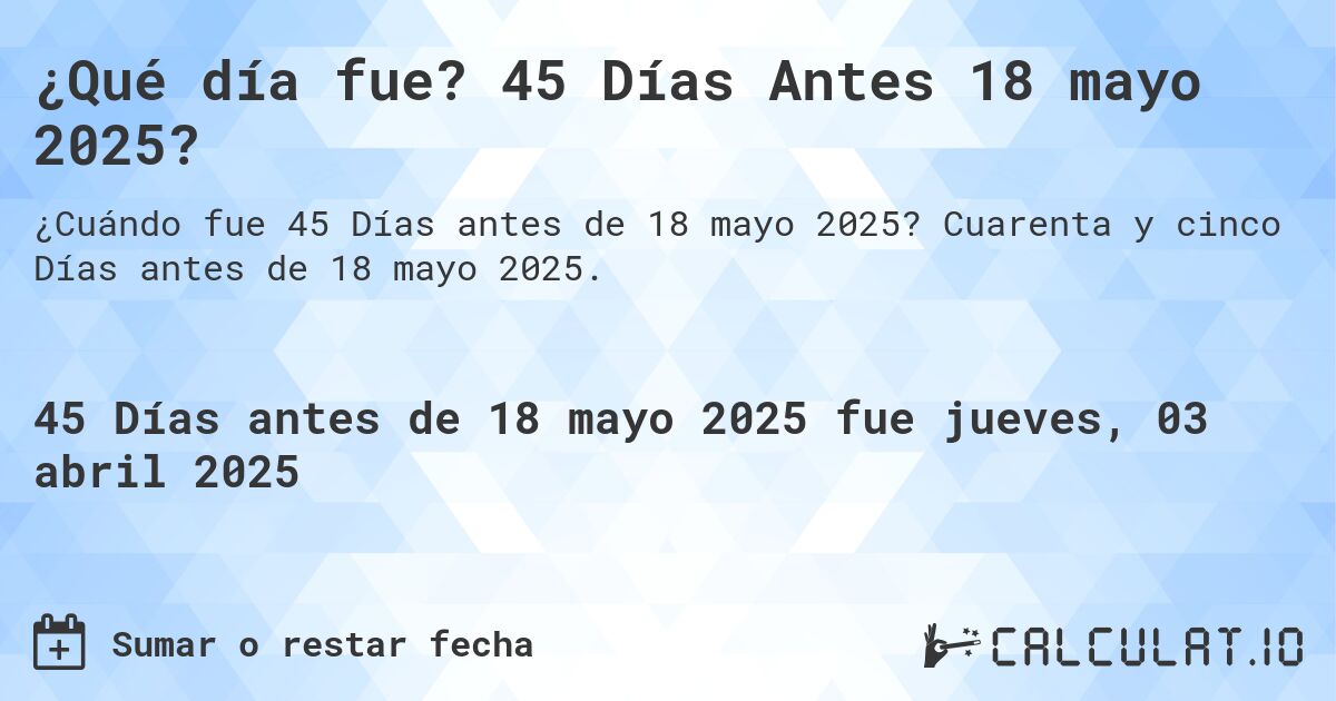 ¿Qué día fue? 45 Días Antes 18 mayo 2025?. Cuarenta y cinco Días antes de 18 mayo 2025.