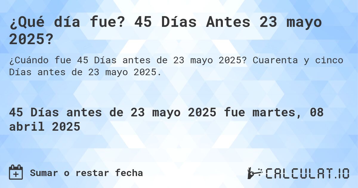 ¿Qué día fue? 45 Días Antes 23 mayo 2025?. Cuarenta y cinco Días antes de 23 mayo 2025.