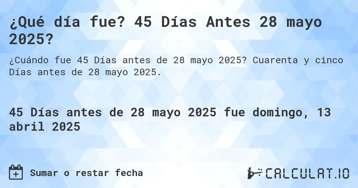 ¿Qué día fue? 45 Días Antes 28 mayo 2025?. Cuarenta y cinco Días antes de 28 mayo 2025.