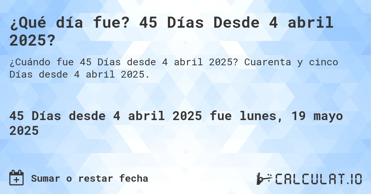 ¿Qué día fue? 45 Días Desde 4 abril 2025?. Cuarenta y cinco Días desde 4 abril 2025.