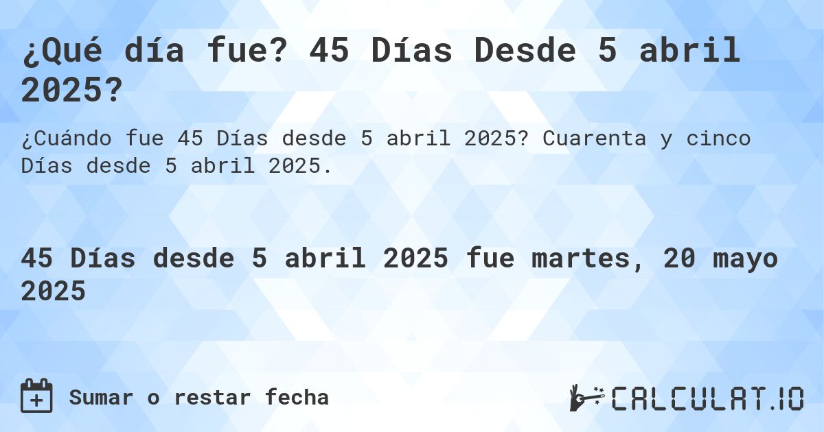 ¿Qué día fue? 45 Días Desde 5 abril 2025?. Cuarenta y cinco Días desde 5 abril 2025.