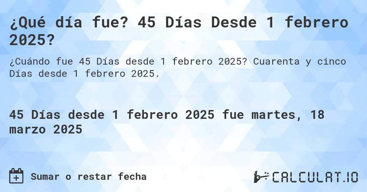 ¿Qué día fue? 45 Días Desde 1 febrero 2025?. Cuarenta y cinco Días desde 1 febrero 2025.