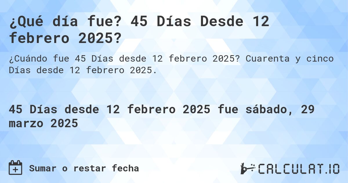 ¿Qué día fue? 45 Días Desde 12 febrero 2025?. Cuarenta y cinco Días desde 12 febrero 2025.