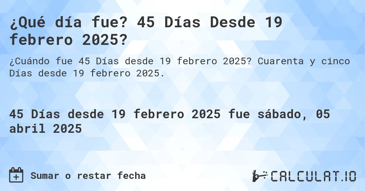 ¿Qué día fue? 45 Días Desde 19 febrero 2025?. Cuarenta y cinco Días desde 19 febrero 2025.