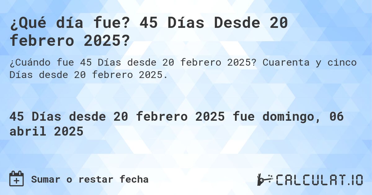 ¿Qué día fue? 45 Días Desde 20 febrero 2025?. Cuarenta y cinco Días desde 20 febrero 2025.
