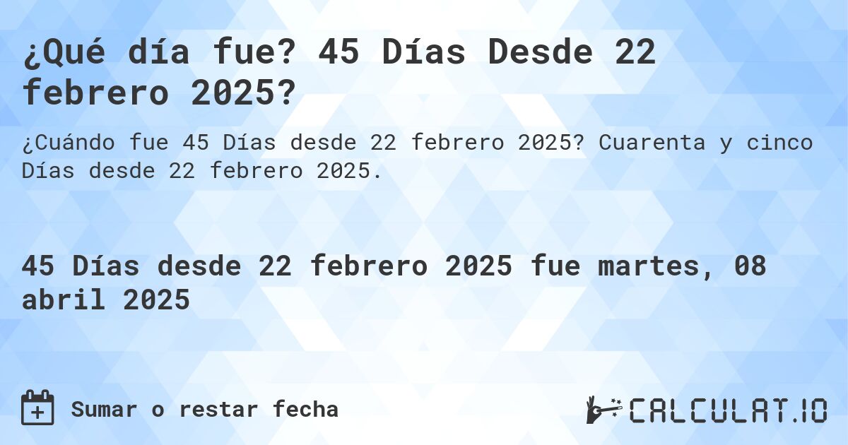 ¿Qué día fue? 45 Días Desde 22 febrero 2025?. Cuarenta y cinco Días desde 22 febrero 2025.