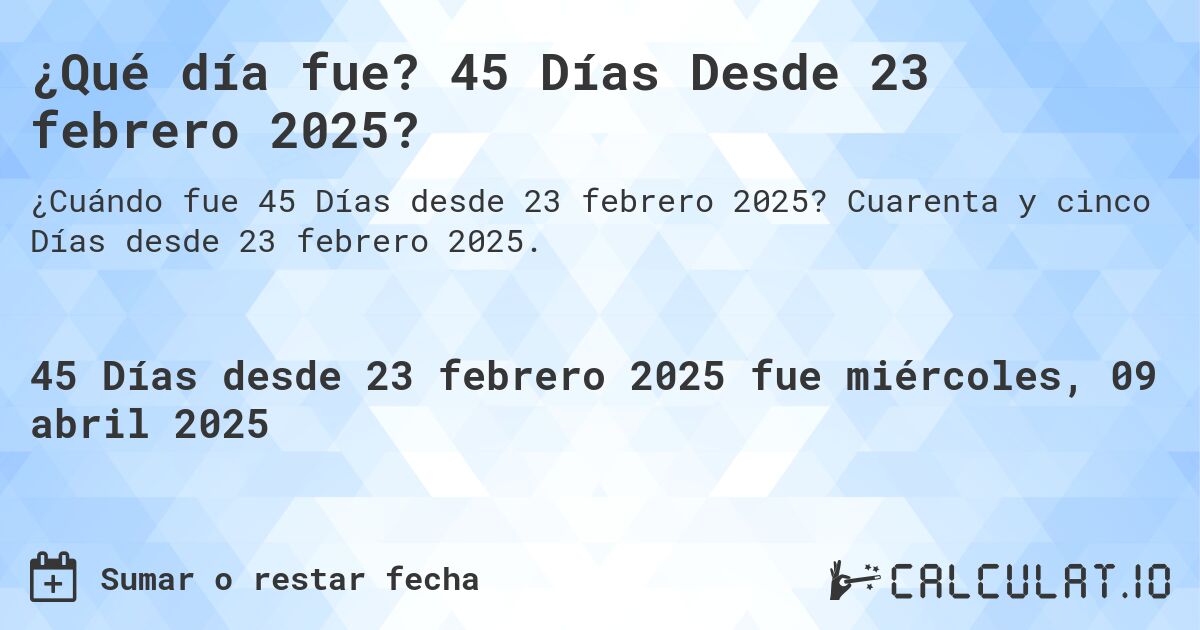 ¿Qué día fue? 45 Días Desde 23 febrero 2025?. Cuarenta y cinco Días desde 23 febrero 2025.