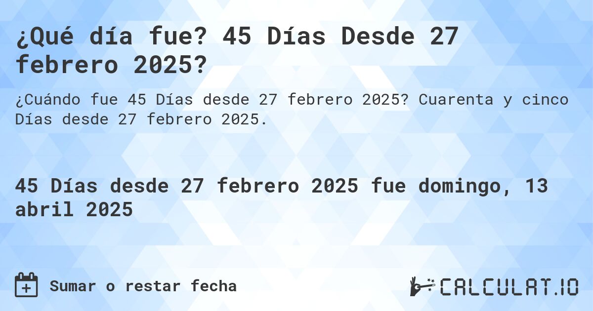 ¿Qué día fue? 45 Días Desde 27 febrero 2025?. Cuarenta y cinco Días desde 27 febrero 2025.