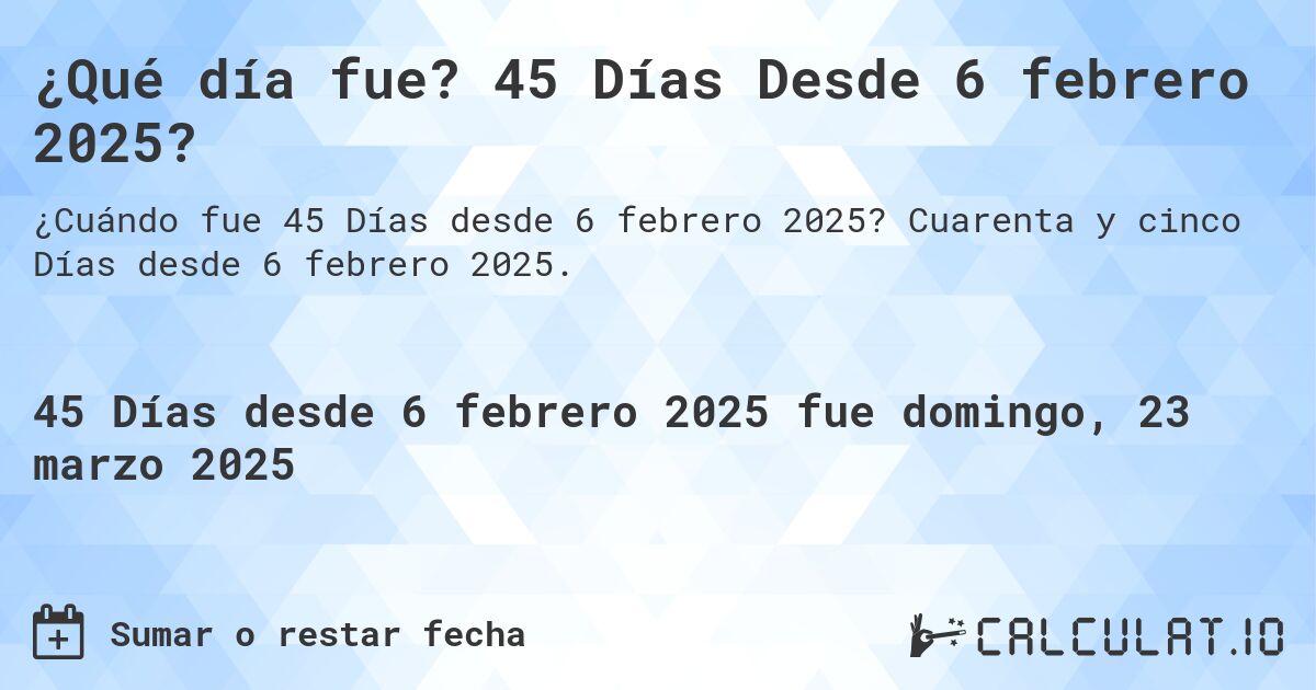 ¿Qué día fue? 45 Días Desde 6 febrero 2025?. Cuarenta y cinco Días desde 6 febrero 2025.