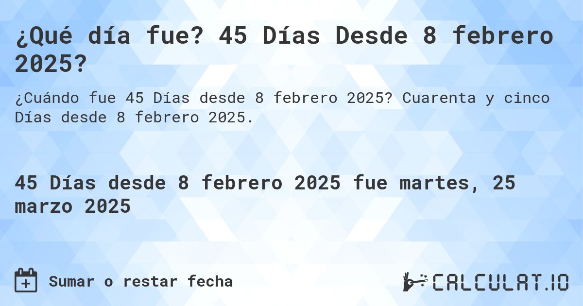 ¿Qué día fue? 45 Días Desde 8 febrero 2025?. Cuarenta y cinco Días desde 8 febrero 2025.