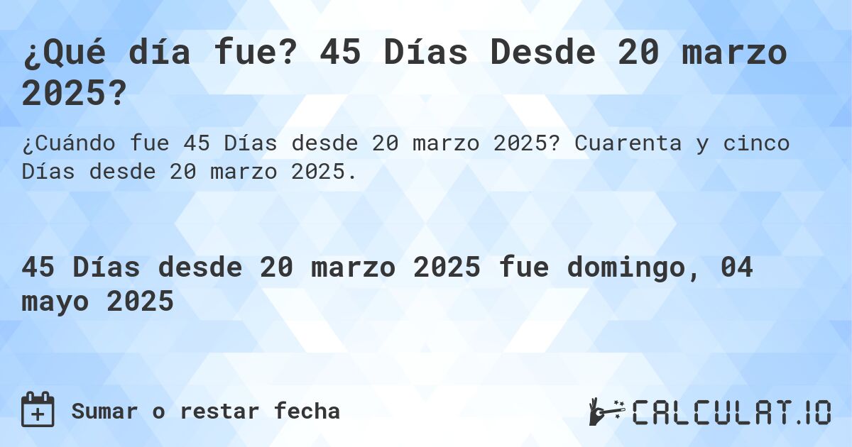 ¿Qué día fue? 45 Días Desde 20 marzo 2025?. Cuarenta y cinco Días desde 20 marzo 2025.