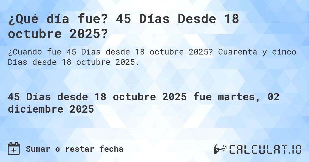 ¿Qué día fue? 45 Días Desde 18 octubre 2025?. Cuarenta y cinco Días desde 18 octubre 2025.