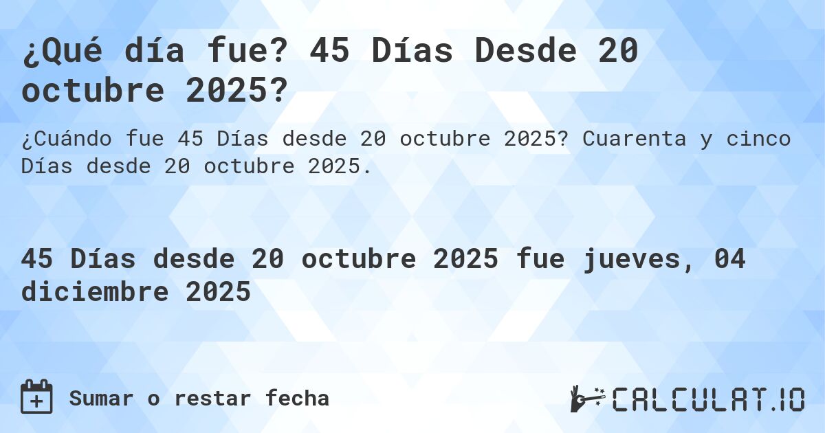 ¿Qué día fue? 45 Días Desde 20 octubre 2025?. Cuarenta y cinco Días desde 20 octubre 2025.