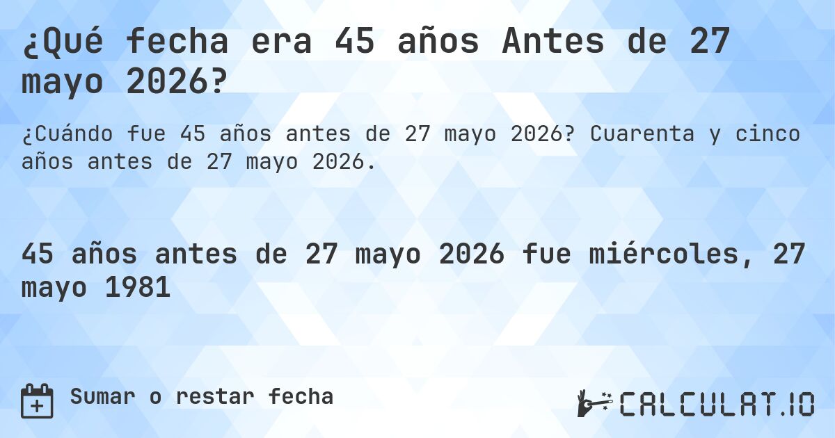 ¿Qué fecha era 45 años Antes de 27 mayo 2026?. Cuarenta y cinco años antes de 27 mayo 2026.