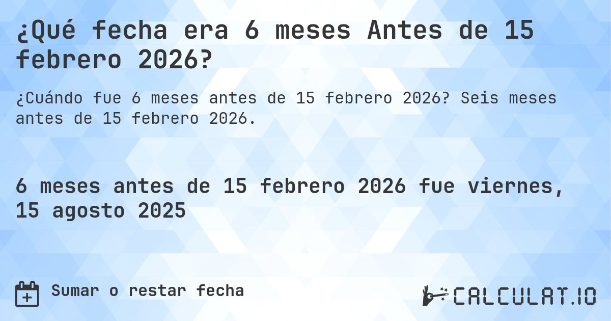 ¿Qué fecha era 6 meses Antes de 15 febrero 2026?. Seis meses antes de 15 febrero 2026.