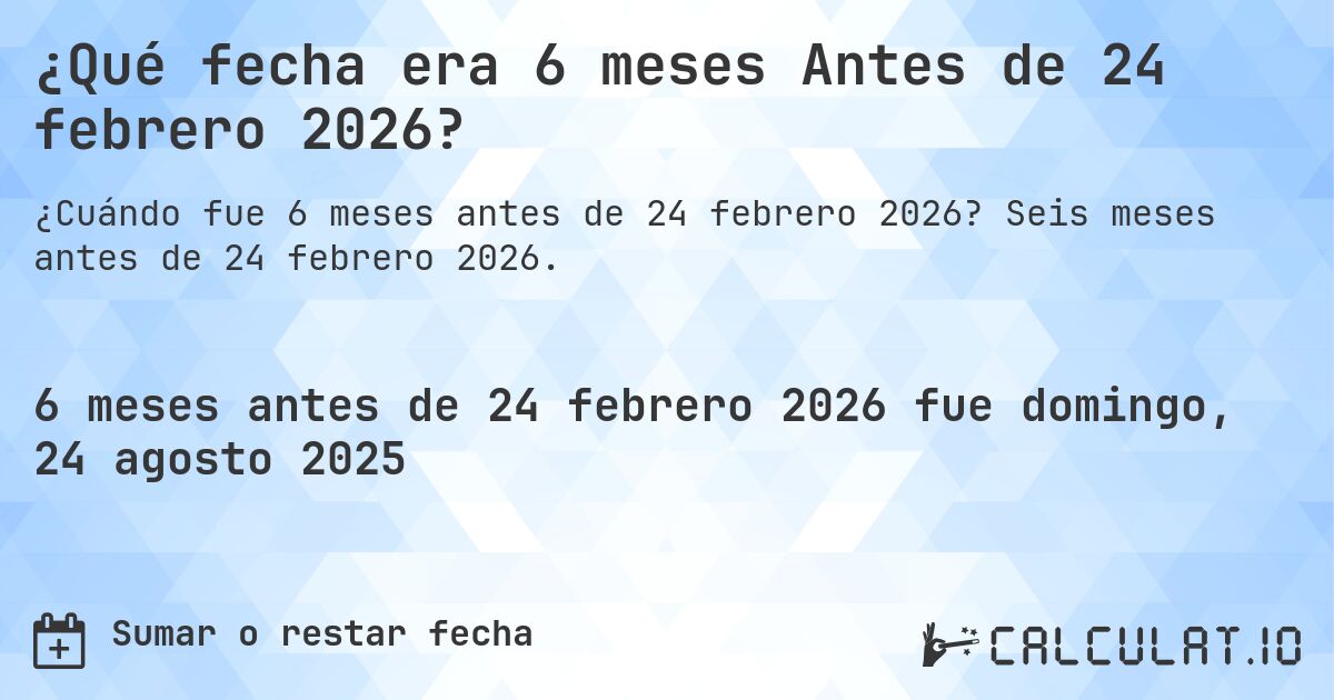 ¿Qué fecha era 6 meses Antes de 24 febrero 2026?. Seis meses antes de 24 febrero 2026.
