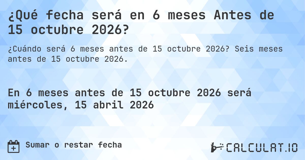¿Qué fecha será en 6 meses Antes de 15 octubre 2026?. Seis meses antes de 15 octubre 2026.