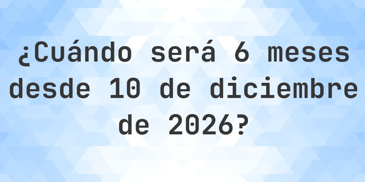 ¿Qué fecha será en 6 meses Desde 10 diciembre 2026? - Calculatio