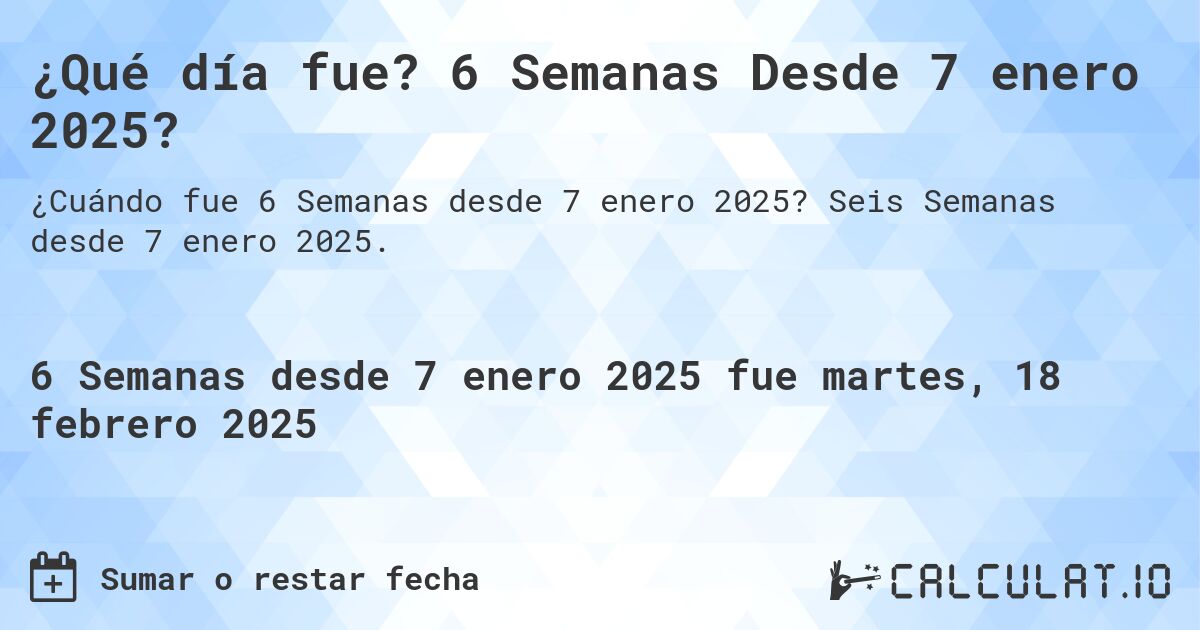 ¿Qué día fue? 6 Semanas Desde 7 enero 2025?. Seis Semanas desde 7 enero 2025.